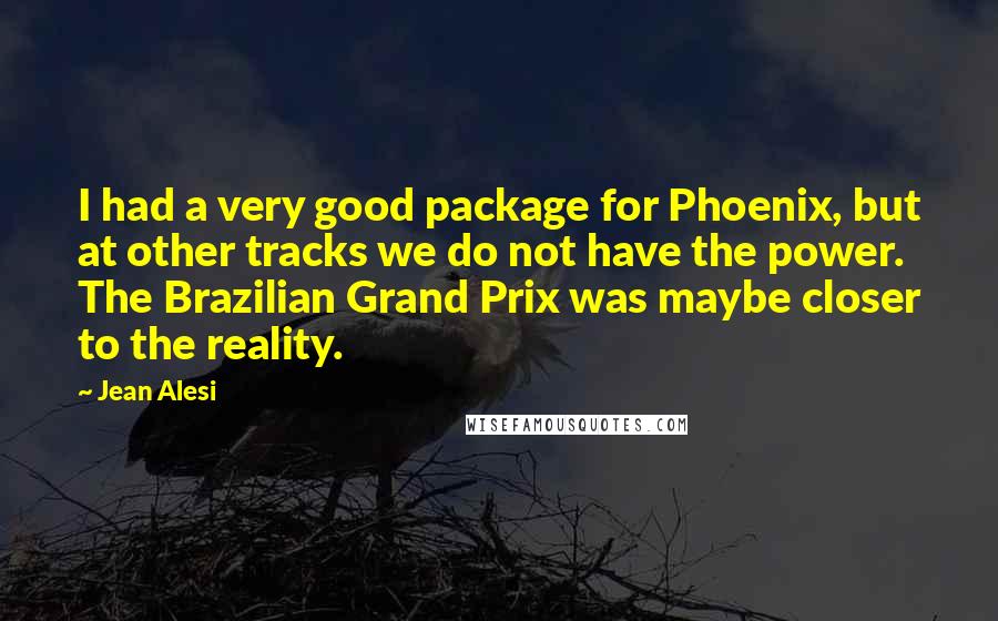 Jean Alesi Quotes: I had a very good package for Phoenix, but at other tracks we do not have the power. The Brazilian Grand Prix was maybe closer to the reality.