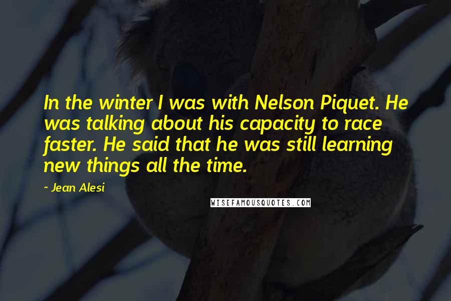 Jean Alesi Quotes: In the winter I was with Nelson Piquet. He was talking about his capacity to race faster. He said that he was still learning new things all the time.