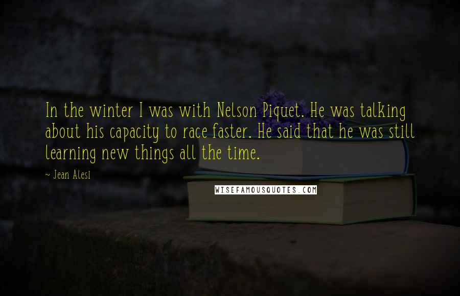 Jean Alesi Quotes: In the winter I was with Nelson Piquet. He was talking about his capacity to race faster. He said that he was still learning new things all the time.