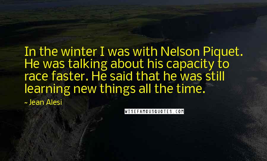 Jean Alesi Quotes: In the winter I was with Nelson Piquet. He was talking about his capacity to race faster. He said that he was still learning new things all the time.