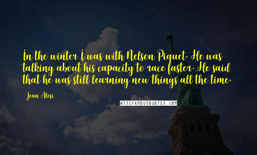 Jean Alesi Quotes: In the winter I was with Nelson Piquet. He was talking about his capacity to race faster. He said that he was still learning new things all the time.