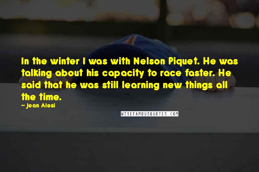 Jean Alesi Quotes: In the winter I was with Nelson Piquet. He was talking about his capacity to race faster. He said that he was still learning new things all the time.