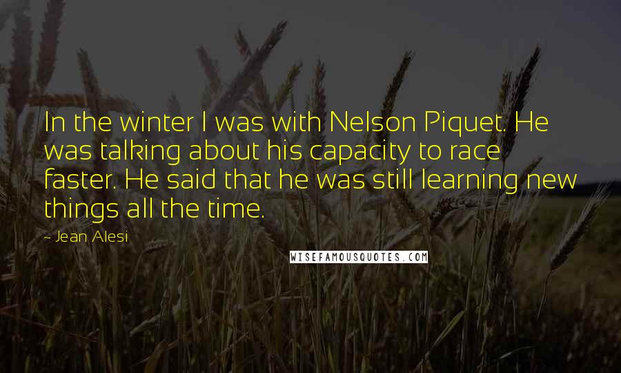 Jean Alesi Quotes: In the winter I was with Nelson Piquet. He was talking about his capacity to race faster. He said that he was still learning new things all the time.