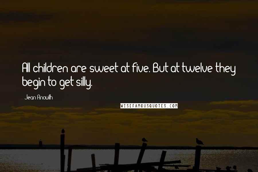 Jean Anouilh Quotes: All children are sweet at five. But at twelve they begin to get silly.