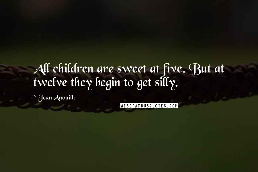 Jean Anouilh Quotes: All children are sweet at five. But at twelve they begin to get silly.