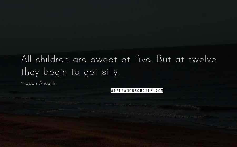 Jean Anouilh Quotes: All children are sweet at five. But at twelve they begin to get silly.