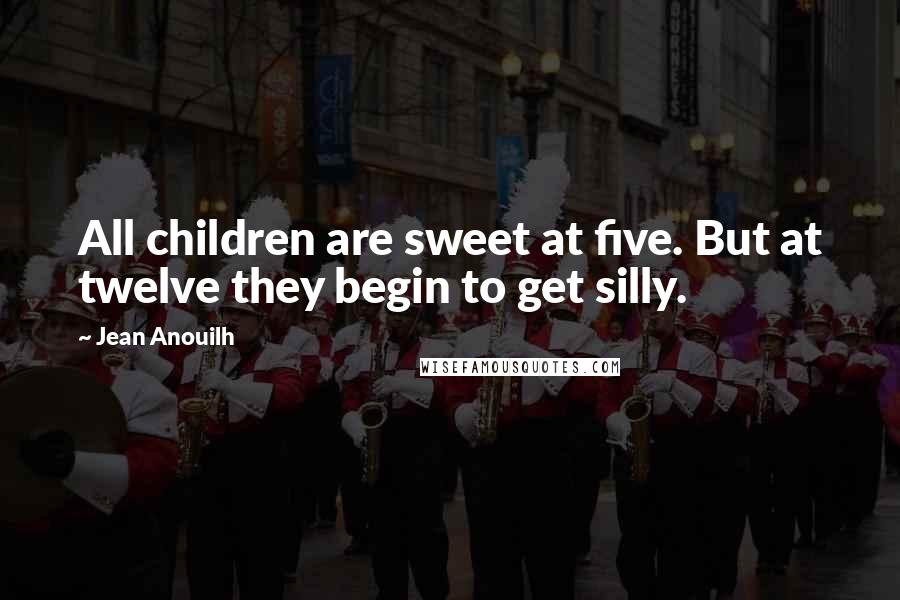 Jean Anouilh Quotes: All children are sweet at five. But at twelve they begin to get silly.