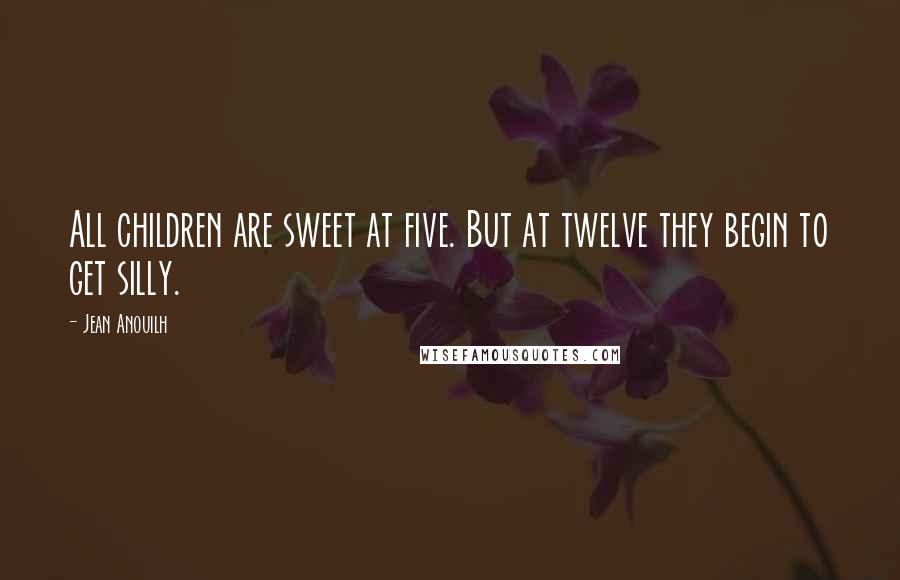 Jean Anouilh Quotes: All children are sweet at five. But at twelve they begin to get silly.