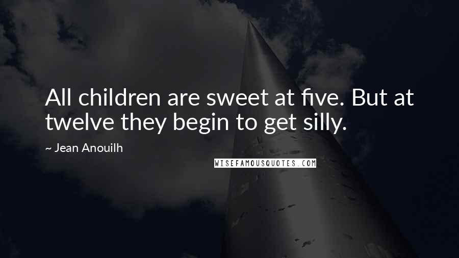 Jean Anouilh Quotes: All children are sweet at five. But at twelve they begin to get silly.