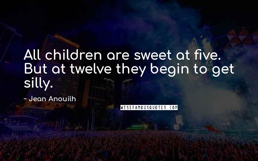 Jean Anouilh Quotes: All children are sweet at five. But at twelve they begin to get silly.