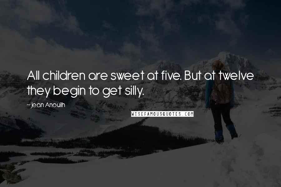 Jean Anouilh Quotes: All children are sweet at five. But at twelve they begin to get silly.