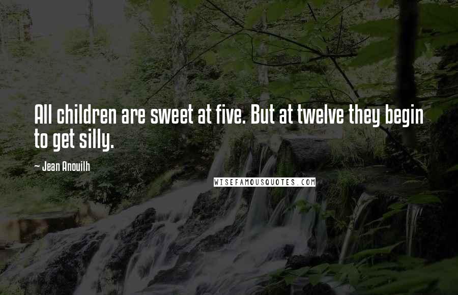 Jean Anouilh Quotes: All children are sweet at five. But at twelve they begin to get silly.