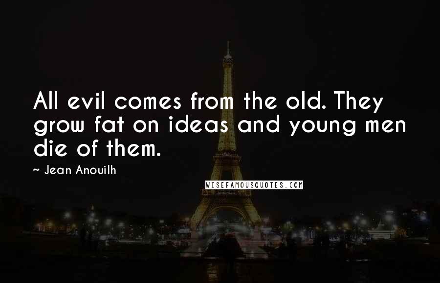 Jean Anouilh Quotes: All evil comes from the old. They grow fat on ideas and young men die of them.