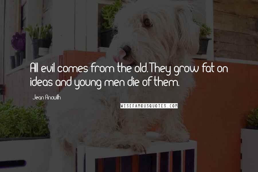 Jean Anouilh Quotes: All evil comes from the old. They grow fat on ideas and young men die of them.