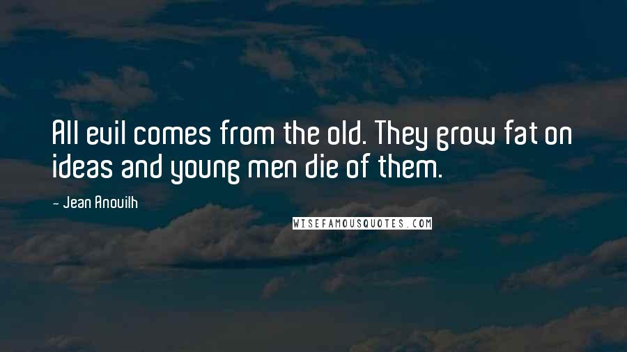 Jean Anouilh Quotes: All evil comes from the old. They grow fat on ideas and young men die of them.