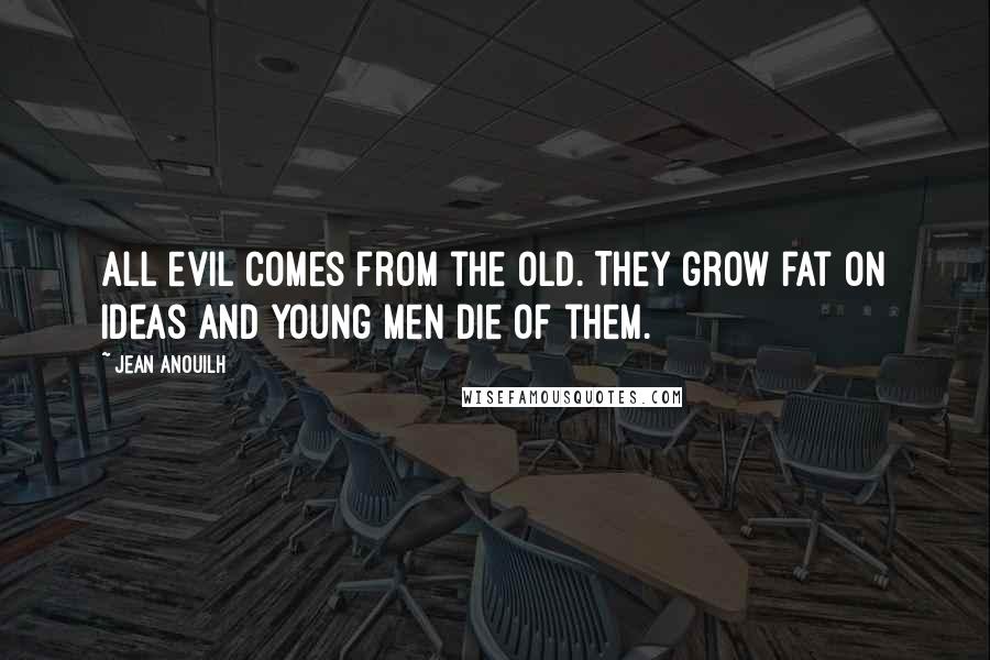 Jean Anouilh Quotes: All evil comes from the old. They grow fat on ideas and young men die of them.