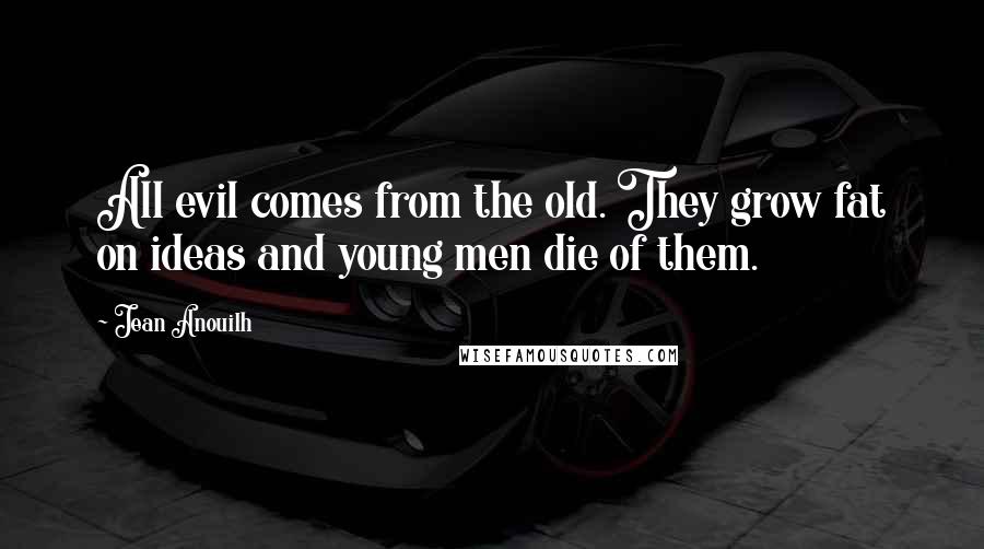 Jean Anouilh Quotes: All evil comes from the old. They grow fat on ideas and young men die of them.