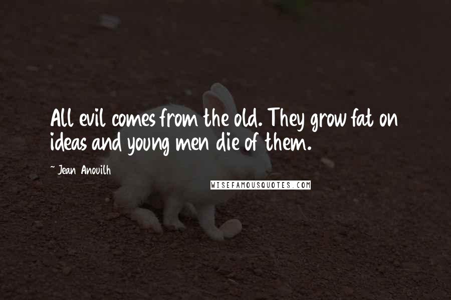 Jean Anouilh Quotes: All evil comes from the old. They grow fat on ideas and young men die of them.