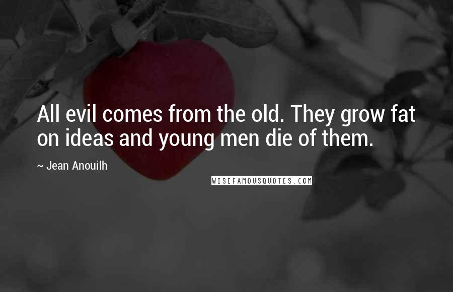 Jean Anouilh Quotes: All evil comes from the old. They grow fat on ideas and young men die of them.