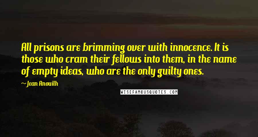 Jean Anouilh Quotes: All prisons are brimming over with innocence. It is those who cram their fellows into them, in the name of empty ideas, who are the only guilty ones.