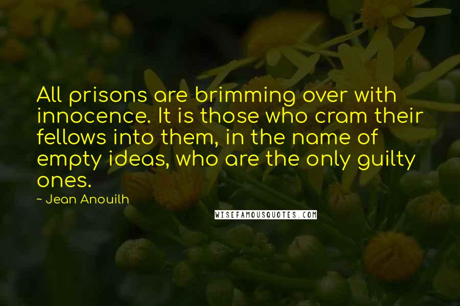 Jean Anouilh Quotes: All prisons are brimming over with innocence. It is those who cram their fellows into them, in the name of empty ideas, who are the only guilty ones.