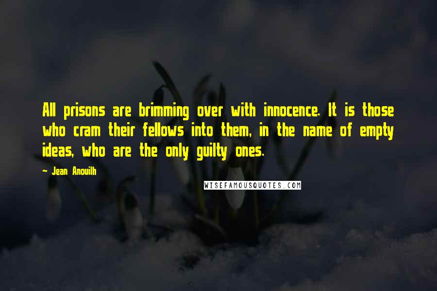 Jean Anouilh Quotes: All prisons are brimming over with innocence. It is those who cram their fellows into them, in the name of empty ideas, who are the only guilty ones.