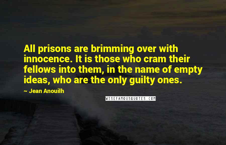 Jean Anouilh Quotes: All prisons are brimming over with innocence. It is those who cram their fellows into them, in the name of empty ideas, who are the only guilty ones.