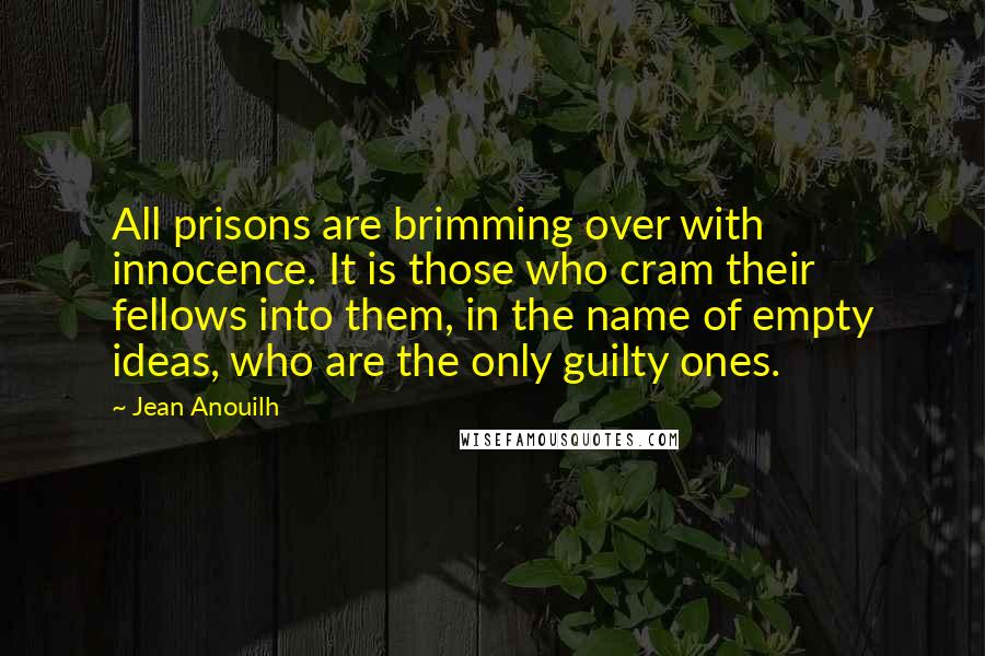 Jean Anouilh Quotes: All prisons are brimming over with innocence. It is those who cram their fellows into them, in the name of empty ideas, who are the only guilty ones.