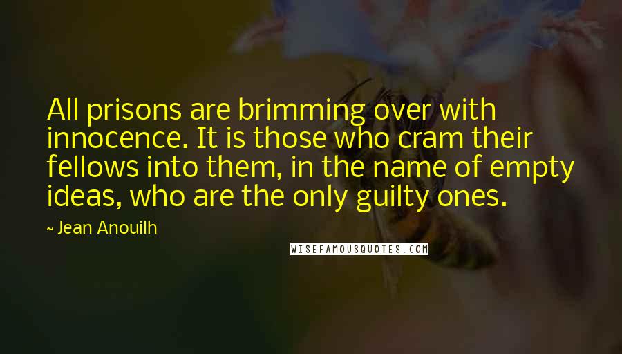 Jean Anouilh Quotes: All prisons are brimming over with innocence. It is those who cram their fellows into them, in the name of empty ideas, who are the only guilty ones.