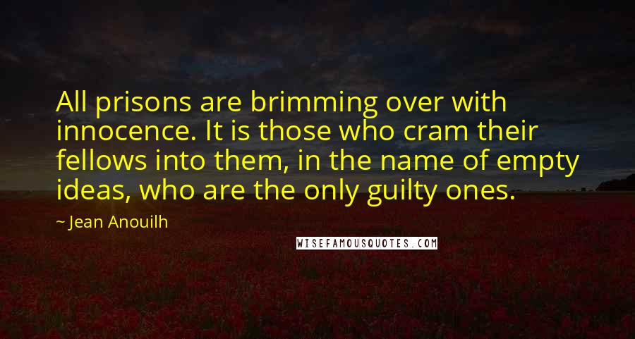 Jean Anouilh Quotes: All prisons are brimming over with innocence. It is those who cram their fellows into them, in the name of empty ideas, who are the only guilty ones.