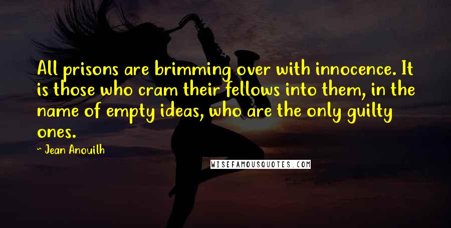 Jean Anouilh Quotes: All prisons are brimming over with innocence. It is those who cram their fellows into them, in the name of empty ideas, who are the only guilty ones.