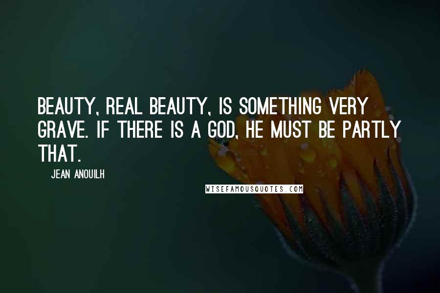 Jean Anouilh Quotes: Beauty, real beauty, is something very grave. If there is a God, He must be partly that.