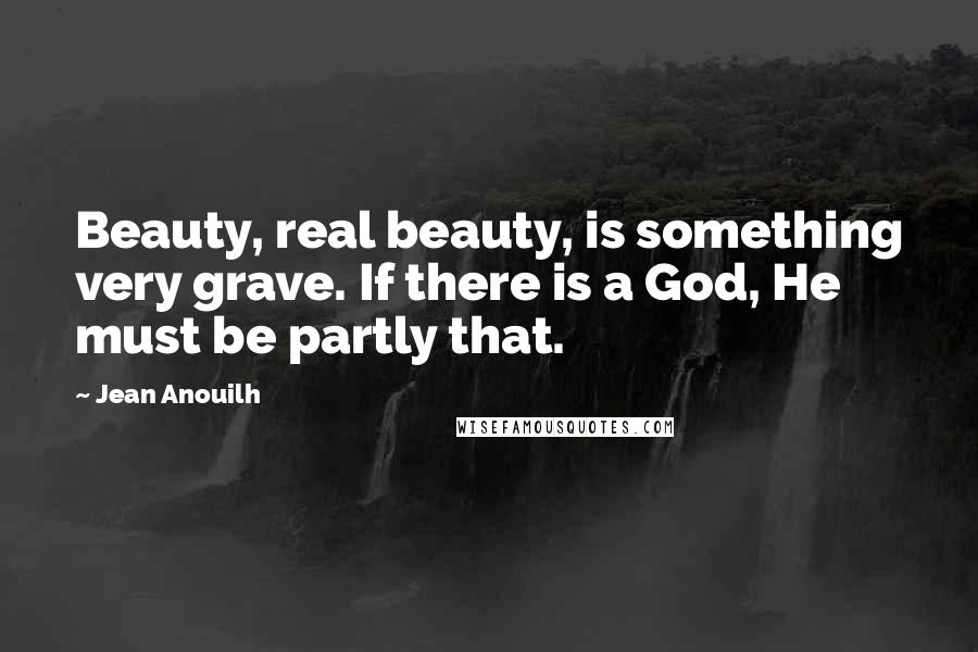 Jean Anouilh Quotes: Beauty, real beauty, is something very grave. If there is a God, He must be partly that.