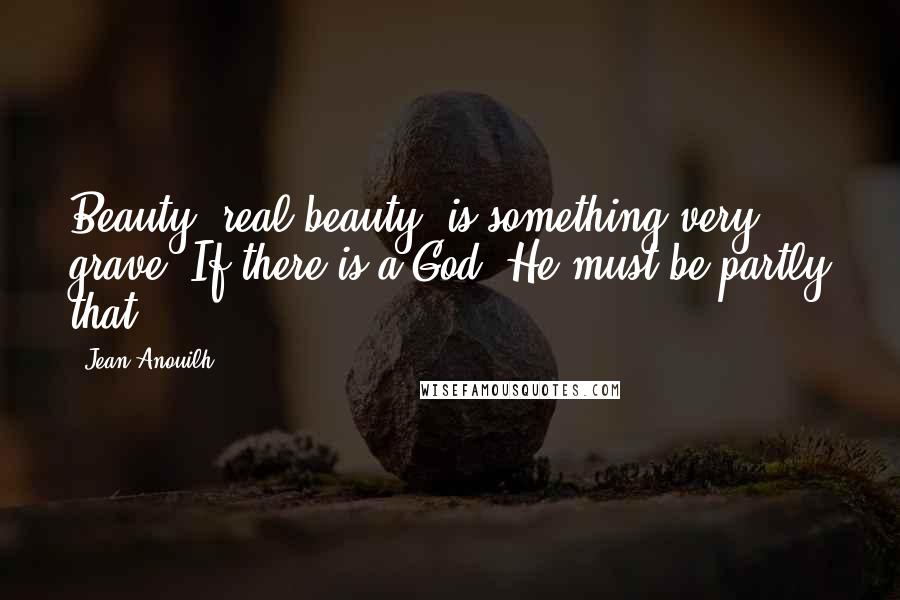 Jean Anouilh Quotes: Beauty, real beauty, is something very grave. If there is a God, He must be partly that.