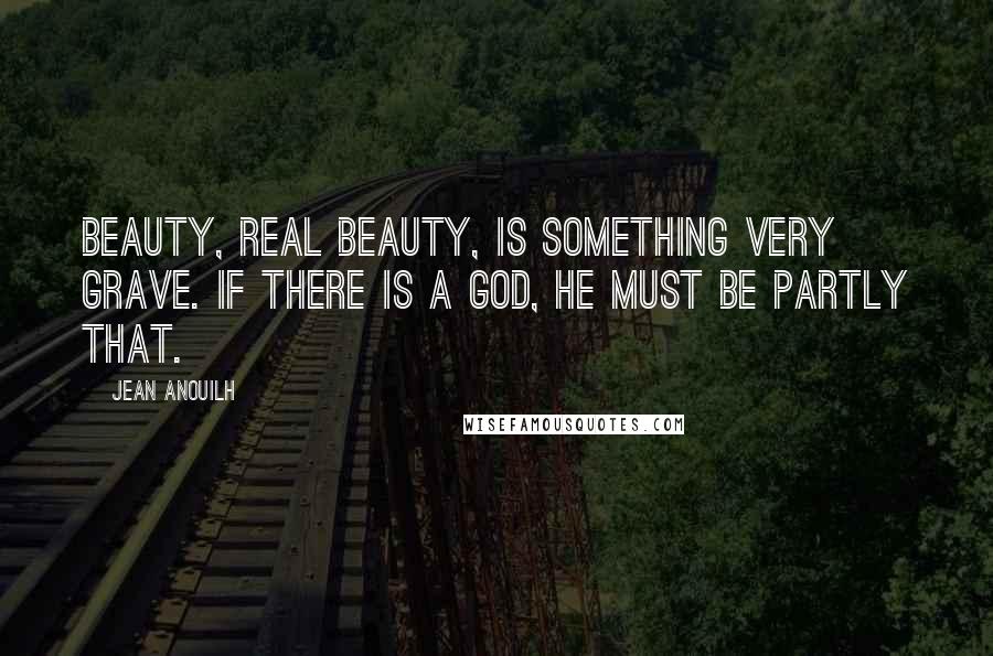 Jean Anouilh Quotes: Beauty, real beauty, is something very grave. If there is a God, He must be partly that.