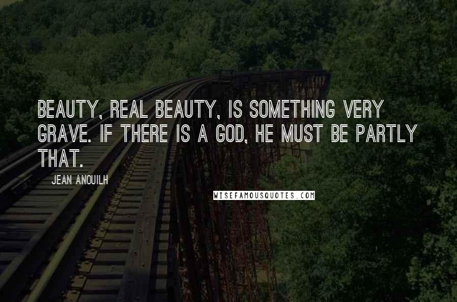 Jean Anouilh Quotes: Beauty, real beauty, is something very grave. If there is a God, He must be partly that.