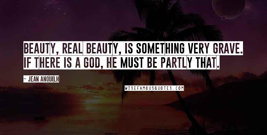 Jean Anouilh Quotes: Beauty, real beauty, is something very grave. If there is a God, He must be partly that.