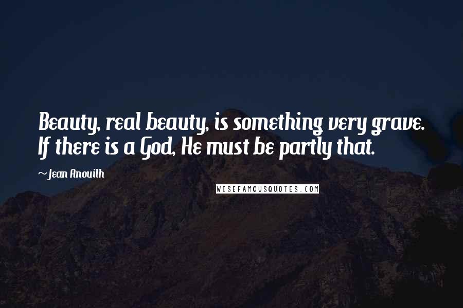 Jean Anouilh Quotes: Beauty, real beauty, is something very grave. If there is a God, He must be partly that.