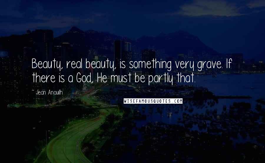 Jean Anouilh Quotes: Beauty, real beauty, is something very grave. If there is a God, He must be partly that.