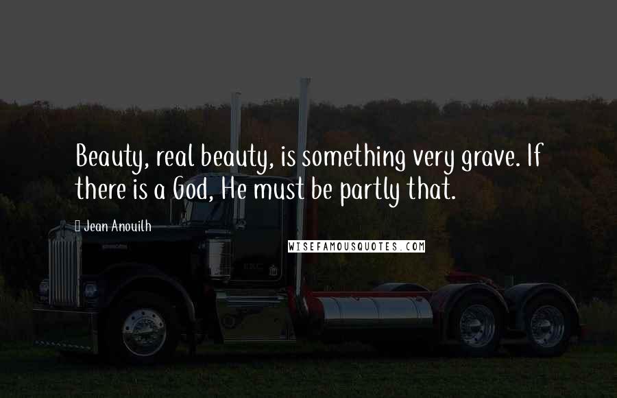 Jean Anouilh Quotes: Beauty, real beauty, is something very grave. If there is a God, He must be partly that.