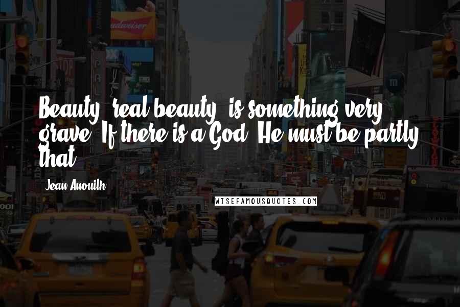 Jean Anouilh Quotes: Beauty, real beauty, is something very grave. If there is a God, He must be partly that.