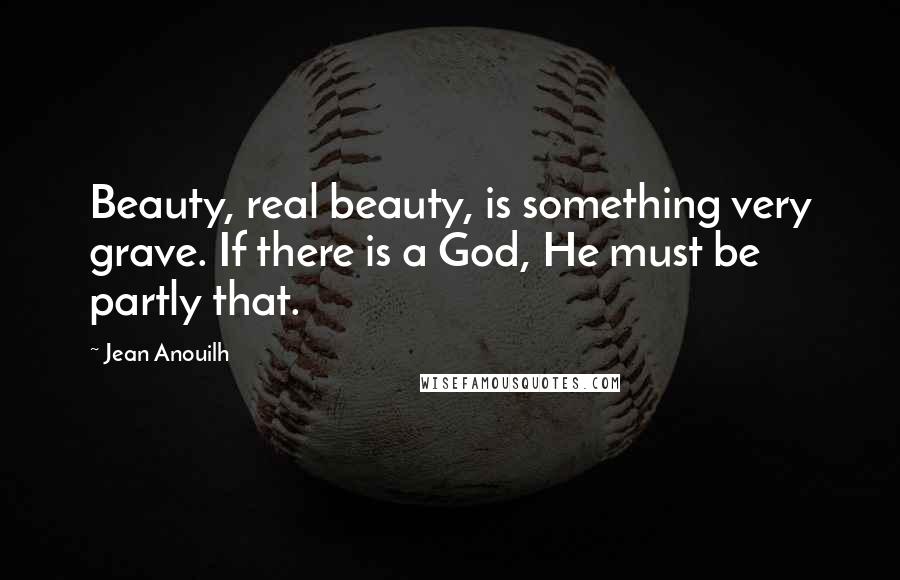 Jean Anouilh Quotes: Beauty, real beauty, is something very grave. If there is a God, He must be partly that.