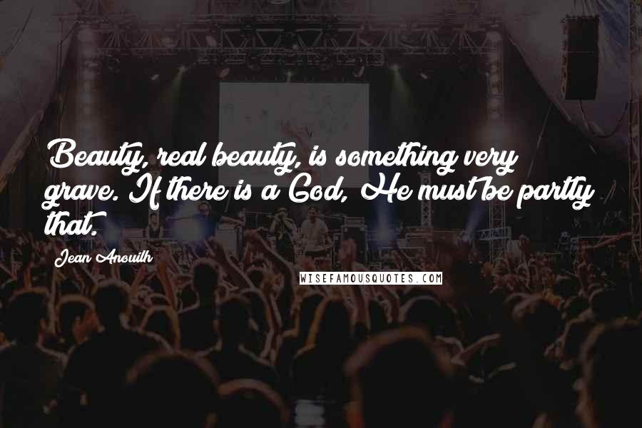 Jean Anouilh Quotes: Beauty, real beauty, is something very grave. If there is a God, He must be partly that.
