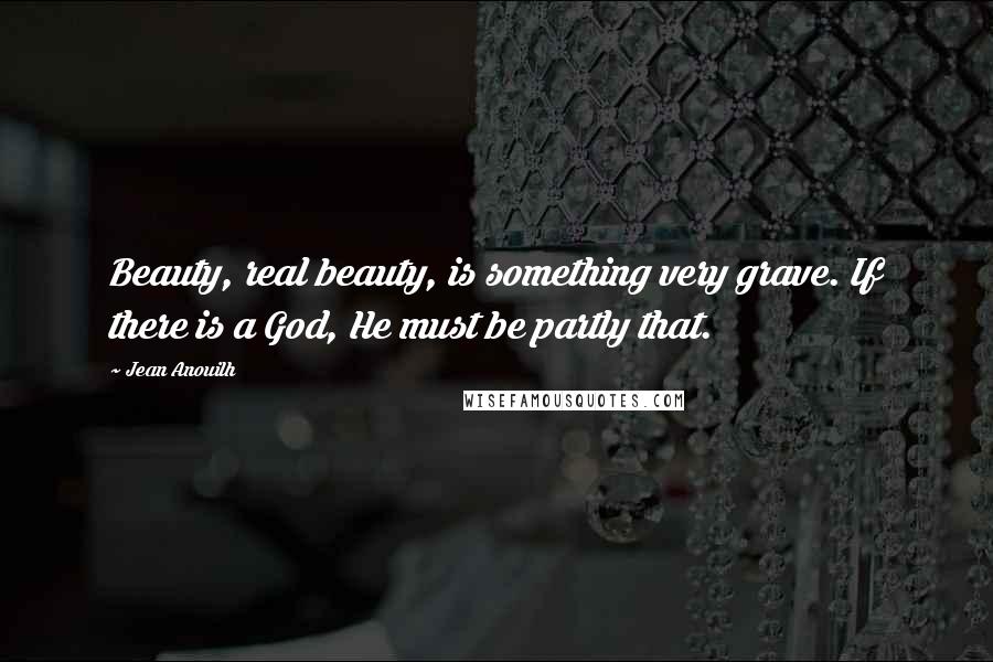 Jean Anouilh Quotes: Beauty, real beauty, is something very grave. If there is a God, He must be partly that.