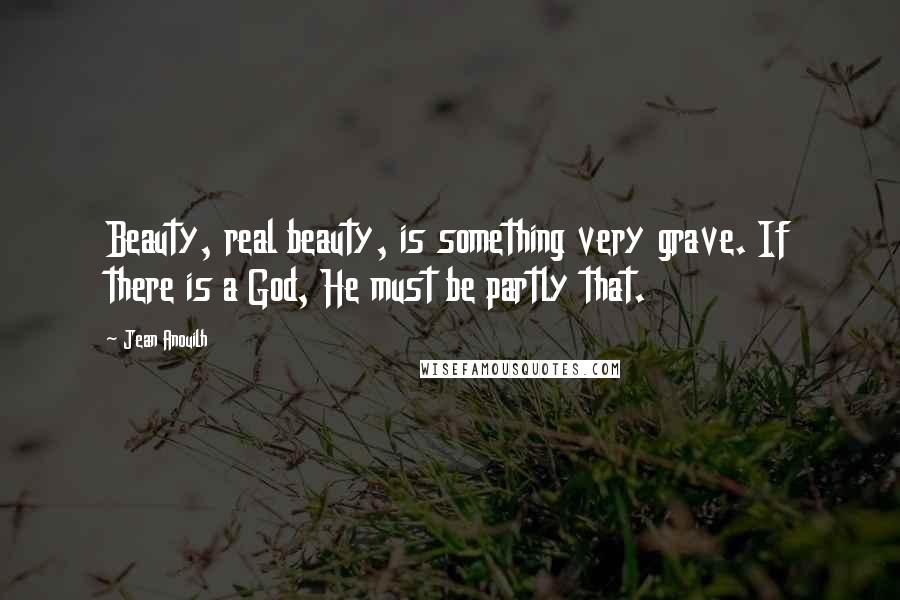 Jean Anouilh Quotes: Beauty, real beauty, is something very grave. If there is a God, He must be partly that.