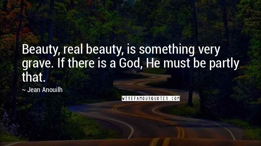 Jean Anouilh Quotes: Beauty, real beauty, is something very grave. If there is a God, He must be partly that.