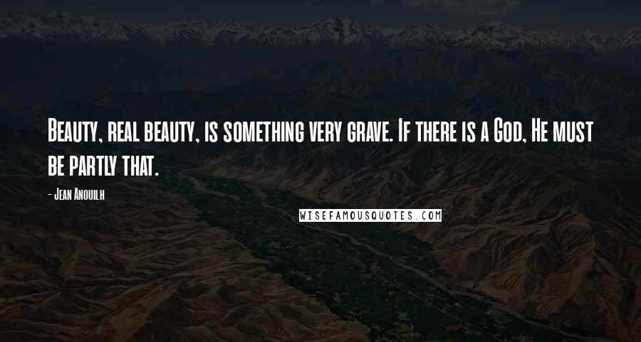 Jean Anouilh Quotes: Beauty, real beauty, is something very grave. If there is a God, He must be partly that.