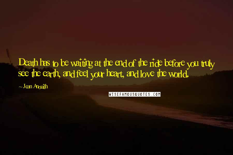 Jean Anouilh Quotes: Death has to be waiting at the end of the ride before you truly see the earth, and feel your heart, and love the world.