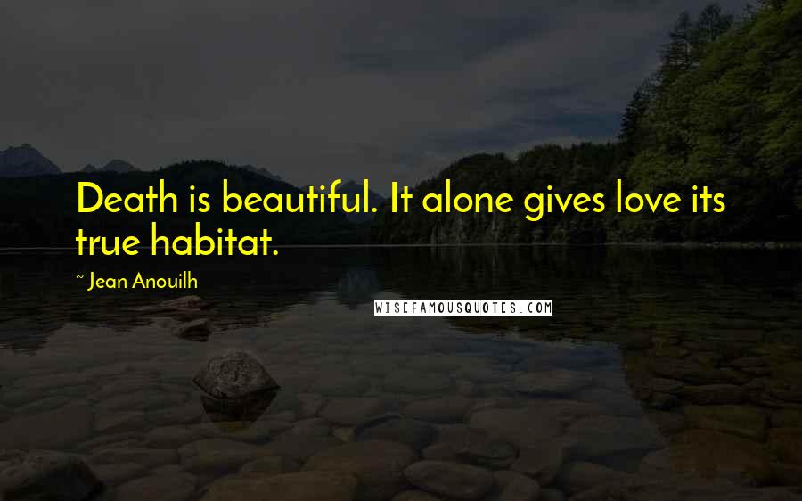 Jean Anouilh Quotes: Death is beautiful. It alone gives love its true habitat.