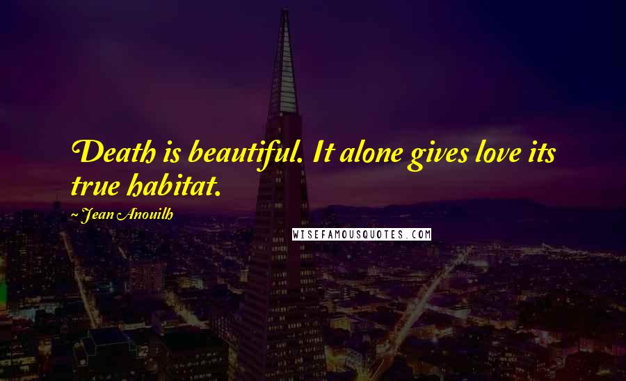 Jean Anouilh Quotes: Death is beautiful. It alone gives love its true habitat.